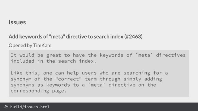 Issues
Add keywords of “meta” directive to search index (#2463)
Opened by TimKam
build/issues.html
It would be great to have the keywords of `meta` directives
included in the search index.
Like this, one can help users who are searching for a
synonym of the "correct" term through simply adding
synonyms as keywords to a `meta` directive on the
corresponding page.
