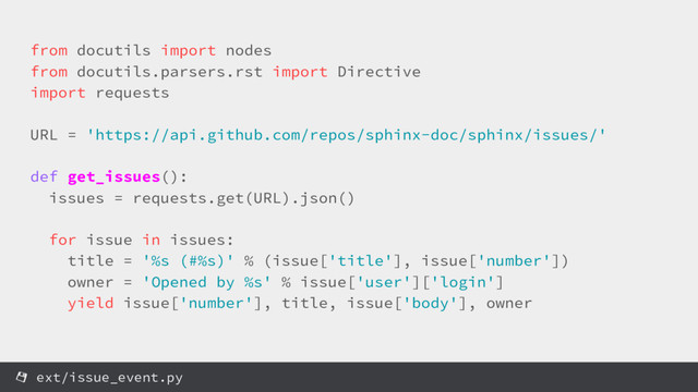 from docutils import nodes
from docutils.parsers.rst import Directive
import requests
URL = 'https://api.github.com/repos/sphinx-doc/sphinx/issues/'
def get_issues():
issues = requests.get(URL).json()
for issue in issues:
title = '%s (#%s)' % (issue['title'], issue['number'])
owner = 'Opened by %s' % issue['user']['login']
yield issue['number'], title, issue['body'], owner
ext/issue_event.py
