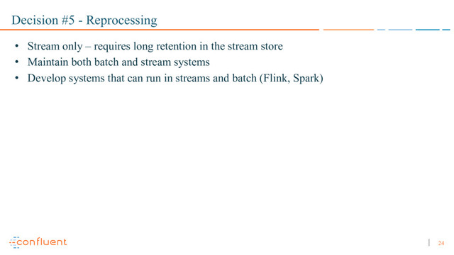 24
Decision #5 - Reprocessing
• Stream only – requires long retention in the stream store
• Maintain both batch and stream systems
• Develop systems that can run in streams and batch (Flink, Spark)
