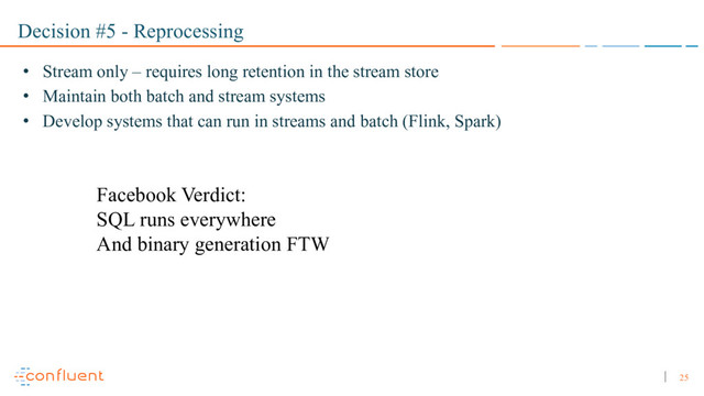 25
Decision #5 - Reprocessing
• Stream only – requires long retention in the stream store
• Maintain both batch and stream systems
• Develop systems that can run in streams and batch (Flink, Spark)
Facebook Verdict:
SQL runs everywhere
And binary generation FTW
