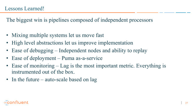 27
Lessons Learned!
The biggest win is pipelines composed of independent processors
• Mixing multiple systems let us move fast
• High level abstractions let us improve implementation
• Ease of debugging – Independent nodes and ability to replay
• Ease of deployment – Puma as-a-service
• Ease of monitoring – Lag is the most important metric. Everything is
instrumented out of the box.
• In the future – auto-scale based on lag
