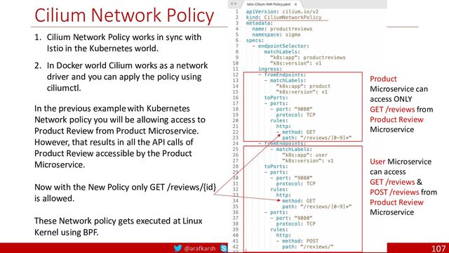 @arafkarsh arafkarsh
Cilium Network Policy
107
1. Cilium Network Policy works in sync with
Istio in the Kubernetes world.
2. In Docker world Cilium works as a network
driver and you can apply the policy using
ciliumctl.
In the previous example with Kubernetes
Network policy you will be allowing access to
Product Review from Product Microservice.
However, that results in all the API calls of
Product Review accessible by the Product
Microservice.
Now with the New Policy only GET /reviews/{id}
is allowed.
These Network policy gets executed at Linux
Kernel using BPF.
Product
Microservice can
access ONLY
GET /reviews from
Product Review
Microservice
User Microservice
can access
GET /reviews &
POST /reviews from
Product Review
Microservice
