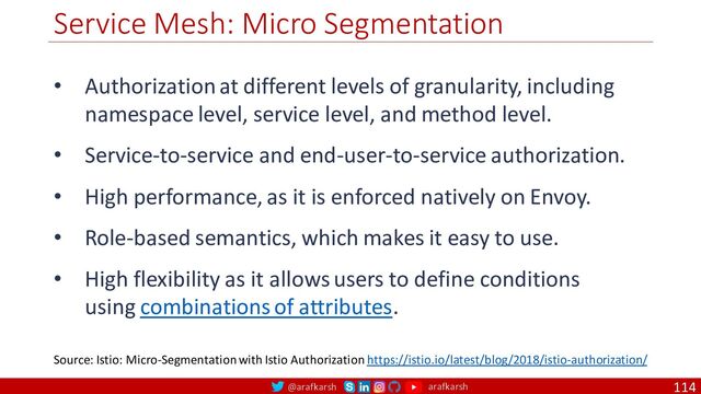 @arafkarsh arafkarsh
Service Mesh: Micro Segmentation
114
Source: Istio: Micro-Segmentation with Istio Authorization https://istio.io/latest/blog/2018/istio-authorization/
• Authorization at different levels of granularity, including
namespace level, service level, and method level.
• Service-to-service and end-user-to-service authorization.
• High performance, as it is enforced natively on Envoy.
• Role-based semantics, which makes it easy to use.
• High flexibility as it allows users to define conditions
using combinations of attributes.
