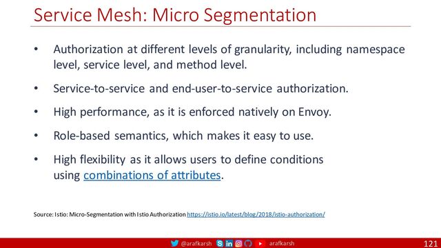 @arafkarsh arafkarsh
Service Mesh: Micro Segmentation
121
Source: Istio: Micro-Segmentation with Istio Authorization https://istio.io/latest/blog/2018/istio-authorization/
• Authorization at different levels of granularity, including namespace
level, service level, and method level.
• Service-to-service and end-user-to-service authorization.
• High performance, as it is enforced natively on Envoy.
• Role-based semantics, which makes it easy to use.
• High flexibility as it allows users to define conditions
using combinations of attributes.
