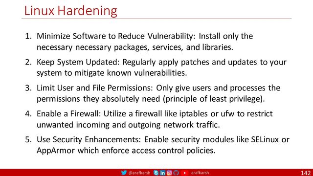 @arafkarsh arafkarsh
Linux Hardening
142
1. Minimize Software to Reduce Vulnerability: Install only the
necessary necessary packages, services, and libraries.
2. Keep System Updated: Regularly apply patches and updates to your
system to mitigate known vulnerabilities.
3. Limit User and File Permissions: Only give users and processes the
permissions they absolutely need (principle of least privilege).
4. Enable a Firewall: Utilize a firewall like iptables or ufw to restrict
unwanted incoming and outgoing network traffic.
5. Use Security Enhancements: Enable security modules like SELinux or
AppArmor which enforce access control policies.
