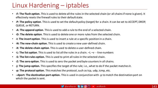 @arafkarsh arafkarsh
Linux Hardening – iptables
143
• -F: The flush option. This is used to delete all the rules in the selected chain (or all chains if none is given). It
effectively resets the firewall rules to their default state.
• -P: The policy option. This is used to set the default policy (target) for a chain. It can be set to ACCEPT, DROP,
QUEUE, or RETURN.
• -A: The append option. This is used to add a rule to the end of a selected chain.
• -D: The delete option. This is used to delete one or more rules from the selected chain.
• -I: The insert option. This is used to insert a rule at a specific position in a chain.
• -N: The new-chain option. This is used to create a new user-defined chain.
• -X: The delete-chain option. This is used to delete a user-defined chain.
• -L: The list option. This is used to list all the rules in a chain. –L –v - -line-numbers
• -S: The list-rules option. This is used to print all rules in the selected chain.
• -Z: The zero option. This is used to zero the packet and byte counters in all chains.
• -j: The jump option. This specifies the target of the rule; i.e., what to do if the packet matches it.
• -p: The protocol option. This matches the protocol, such as tcp, udp, icmp, etc.
• --dport: The destination port option. This is used in conjunction with -p to match the destination port on
which the packet is sent.
