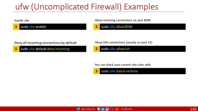 @arafkarsh arafkarsh
ufw (Uncomplicated Firewall) Examples
145
sudo ufw default deny incoming
$
Deny all incoming connections by default
sudo ufw allow 8080
$
Allow incoming connections on port 8080
sudo ufw allow ssh
$
Allow SSH connections (usually on port 22)
sudo ufw status verbose
$
You can check your current ufw rules with
sudo ufw enable
$
Enable ufw
