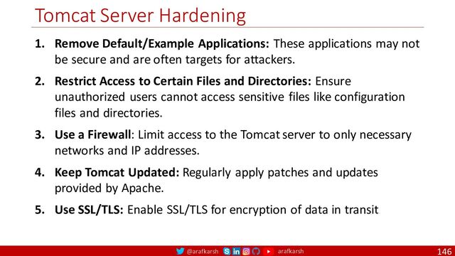 @arafkarsh arafkarsh
Tomcat Server Hardening
146
1. Remove Default/Example Applications: These applications may not
be secure and are often targets for attackers.
2. Restrict Access to Certain Files and Directories: Ensure
unauthorized users cannot access sensitive files like configuration
files and directories.
3. Use a Firewall: Limit access to the Tomcat server to only necessary
networks and IP addresses.
4. Keep Tomcat Updated: Regularly apply patches and updates
provided by Apache.
5. Use SSL/TLS: Enable SSL/TLS for encryption of data in transit.
