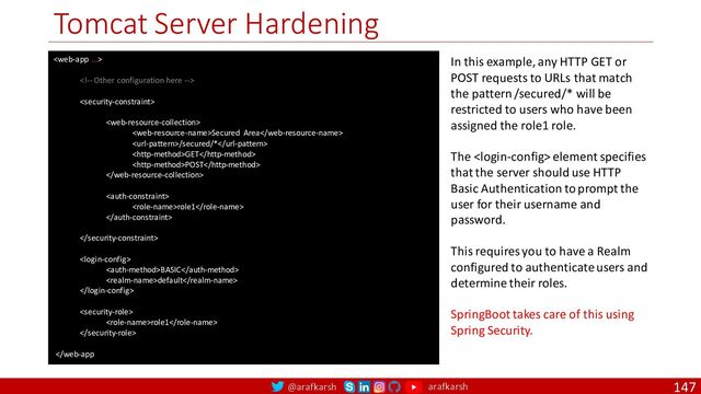 @arafkarsh arafkarsh
Tomcat Server Hardening
147




Secured Area
/secured/*
GET
POST


role1



BASIC
default


role1

 element specifies
that the server should use HTTP
Basic Authentication to prompt the
user for their username and
password.
This requires you to have a Realm
configured to authenticate users and
determine their roles.
SpringBoot takes care of this using
Spring Security.
