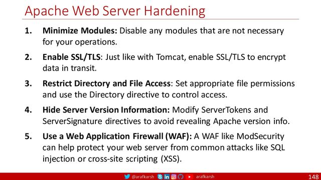 @arafkarsh arafkarsh
Apache Web Server Hardening
148
1. Minimize Modules: Disable any modules that are not necessary
for your operations.
2. Enable SSL/TLS: Just like with Tomcat, enable SSL/TLS to encrypt
data in transit.
3. Restrict Directory and File Access: Set appropriate file permissions
and use the Directory directive to control access.
4. Hide Server Version Information: Modify ServerTokens and
ServerSignature directives to avoid revealing Apache version info.
5. Use a Web Application Firewall (WAF): A WAF like ModSecurity
can help protect your web server from common attacks like SQL
injection or cross-site scripting (XSS).
