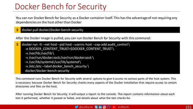 @arafkarsh arafkarsh
Docker Bench for Security
151
docker pull docker/docker-bench-security
$
You can run Docker Bench for Security as a Docker container itself. This has the advantage of not requiring any
dependencies on the host other than Docker
docker run -it --net host --pid host --userns host --cap-add audit_control \
-e DOCKER_CONTENT_TRUST=$DOCKER_CONTENT_TRUST \
-v /var/lib:/var/lib \
-v /var/run/docker.sock:/var/run/docker.sock \
-v /usr/lib/systemd:/usr/lib/systemd \
-v /etc:/etc --label docker_bench_security \
docker/docker-bench-security
$
After the Docker image is pulled, you can run Docker Bench for Security with this command:
This command runs Docker Bench for Security with several options to give it access to various parts of the host system. This
is necessary because Docker Bench for Security checks many aspects of the Docker installation that require access to certain
directories and files on the host.
After running Docker Bench for Security, it will output a report to the console. This report contains information about each
test it performed, whether it passed or failed, and details about what the test checks for.
