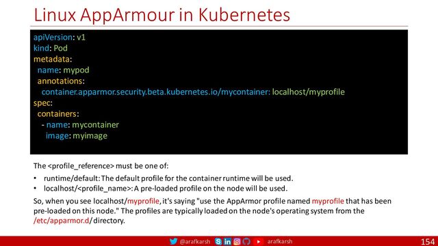 @arafkarsh arafkarsh
Linux AppArmour in Kubernetes
154
apiVersion: v1
kind: Pod
metadata:
name: mypod
annotations:
container.apparmor.security.beta.kubernetes.io/mycontainer: localhost/myprofile
spec:
containers:
- name: mycontainer
image: myimage
The  must be one of:
• runtime/default: The default profile for the container runtime will be used.
• localhost/: A pre-loaded profile on the node will be used.
So, when you see localhost/myprofile, it's saying "use the AppArmor profile named myprofile that has been
pre-loaded on this node." The profiles are typically loaded on the node's operating system from the
/etc/apparmor.d/ directory.
