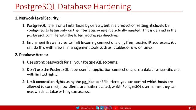 @arafkarsh arafkarsh
PostgreSQL Database Hardening
155
1. Network Level Security:
1. PostgreSQL listens on all interfaces by default, but in a production setting, it should be
configured to listen only on the interfaces where it's actually needed. This is defined in the
postgresql.conf file with the listen_addresses directive.
2. Implement firewall rules to limit incoming connections only from trusted IP addresses. You
can do this with firewall management tools such as iptables or ufw on Linux.
2. Database Access:
1. Use strong passwords for all your PostgreSQL accounts.
2. Don't use the PostgreSQL superuser for application connections, use a database-specific user
with limited rights.
3. Limit connection rights using the pg_hba.conf file. Here, you can control which hosts are
allowed to connect, how clients are authenticated, which PostgreSQL user names they can
use, which databases they can access.
