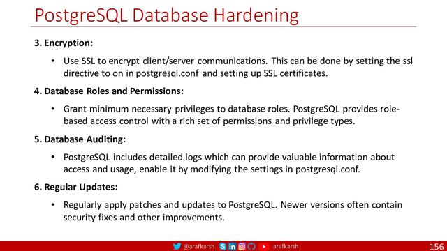 @arafkarsh arafkarsh
PostgreSQL Database Hardening
156
3. Encryption:
• Use SSL to encrypt client/server communications. This can be done by setting the ssl
directive to on in postgresql.conf and setting up SSL certificates.
4. Database Roles and Permissions:
• Grant minimum necessary privileges to database roles. PostgreSQL provides role-
based access control with a rich set of permissions and privilege types.
5. Database Auditing:
• PostgreSQL includes detailed logs which can provide valuable information about
access and usage, enable it by modifying the settings in postgresql.conf.
6. Regular Updates:
• Regularly apply patches and updates to PostgreSQL. Newer versions often contain
security fixes and other improvements.
