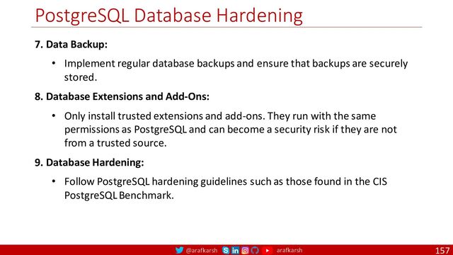 @arafkarsh arafkarsh
PostgreSQL Database Hardening
157
7. Data Backup:
• Implement regular database backups and ensure that backups are securely
stored.
8. Database Extensions and Add-Ons:
• Only install trusted extensions and add-ons. They run with the same
permissions as PostgreSQL and can become a security risk if they are not
from a trusted source.
9. Database Hardening:
• Follow PostgreSQL hardening guidelines such as those found in the CIS
PostgreSQL Benchmark.
