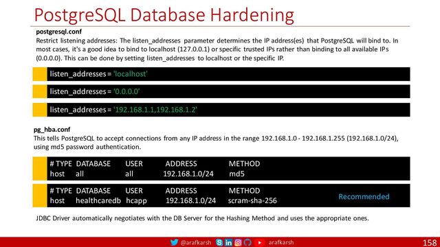 @arafkarsh arafkarsh
PostgreSQL Database Hardening
158
listen_addresses = 'localhost'
postgresql.conf
Restrict listening addresses: The listen_addresses parameter determines the IP address(es) that PostgreSQL will bind to. In
most cases, it's a good idea to bind to localhost (127.0.0.1) or specific trusted IPs rather than binding to all available IPs
(0.0.0.0). This can be done by setting listen_addresses to localhost or the specific IP.
# TYPE DATABASE USER ADDRESS METHOD
host all all 192.168.1.0/24 md5
pg_hba.conf
This tells PostgreSQL to accept connections from any IP address in the range 192.168.1.0 - 192.168.1.255 (192.168.1.0/24),
using md5 password authentication.
listen_addresses = ‘0.0.0.0'
listen_addresses = '192.168.1.1,192.168.1.2'
# TYPE DATABASE USER ADDRESS METHOD
host healthcaredb hcapp 192.168.1.0/24 scram-sha-256
JDBC Driver automatically negotiates with the DB Server for the Hashing Method and uses the appropriate ones.
Recommended
