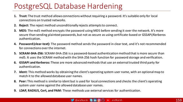@arafkarsh arafkarsh
PostgreSQL Database Hardening
159
1. Trust: The trust method allows connections without requiring a password. It's suitable only for local
connections on trusted networks.
2. Reject: The reject method unconditionally rejects attempts to connect.
3. MD5: The md5 method encrypts the password using MD5 before sending it over the network. It's more
secure than sending plaintext passwords, but not as secure as using certificate-based or GSSAPI/Kerberos
authentication.
4. Password (clear-text): The password method sends the password in clear text, and it's not recommended
for connections over the internet.
5. SCRAM-SHA-256: SCRAM-SHA-256 is a password-based authentication method that is more secure than
md5. It uses the SCRAM method with the SHA-256 hash function for password storage and verification.
6. GSSAPI and Kerberos: These are more advanced methods that use an external trusted third party for
authentication.
7. Ident: This method works by obtaining the client's operating system user name, with an optional map to
match it to the allowed database user names.
8. Peer: This method is similar to ident but is used for local connections and checks the client's operating
system user name against the allowed database user names.
9. LDAP, RADIUS, Cert, and PAM: These methods use external services for authentication.

