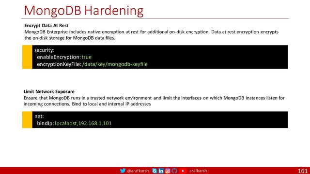@arafkarsh arafkarsh
MongoDB Hardening
161
security:
enableEncryption: true
encryptionKeyFile: /data/key/mongodb-keyfile
Encrypt Data At Rest
MongoDB Enterprise includes native encryption at rest for additional on-disk encryption. Data at rest encryption encrypts
the on-disk storage for MongoDB data files.
net:
bindIp: localhost,192.168.1.101
Limit Network Exposure
Ensure that MongoDB runs in a trusted network environment and limit the interfaces on which MongoDB instances listen for
incoming connections. Bind to local and internal IP addresses
