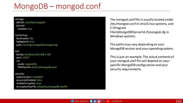 @arafkarsh arafkarsh
MongoDB – mongod.conf
162
storage:
dbPath: /var/lib/mongodb
journal:
enabled: true
systemLog:
destination: file
logAppend: true
path: /var/log/mongodb/mongod.log
net:
bindIp: localhost,192.168.1.101
port: 27017
ssl:
mode: requireSSL
PEMKeyFile: /etc/ssl/mongodb.pem
security:
authorization: "enabled"
javascriptEnabled: false
enableEncryption: true
encryptionKeyFile: /data/key/mongodb-keyfile
The mongod.conf file is usually located under
/etc/mongod.conf in Unix/Linux systems, and
C:\Program
Files\MongoDB\Server\4.2\mongod.cfg in
Windows systems.
The paths may vary depending on your
MongoDB version and your operating system.
This is just an example. The actual contents of
your mongod.conf file will depend on your
specific MongoDB configuration and your
security requirements.
