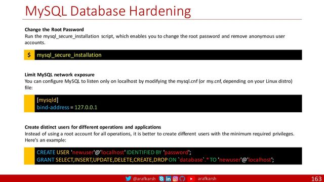 @arafkarsh arafkarsh
MySQL Database Hardening
163
mysql_secure_installation
$
Change the Root Password
Run the mysql_secure_installation script, which enables you to change the root password and remove anonymous user
accounts.
[mysqld]
bind-address = 127.0.0.1
Limit MySQL network exposure
You can configure MySQL to listen only on localhost by modifying the mysql.cnf (or my.cnf, depending on your Linux distro)
file:
CREATE USER 'newuser'@'localhost' IDENTIFIED BY 'password';
GRANT SELECT,INSERT,UPDATE,DELETE,CREATE,DROP ON `database`.* TO 'newuser'@'localhost';
Create distinct users for different operations and applications
Instead of using a root account for all operations, it is better to create different users with the minimum required privileges.
Here's an example:
