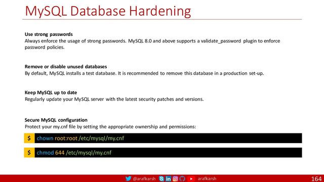 @arafkarsh arafkarsh
MySQL Database Hardening
164
Use strong passwords
Always enforce the usage of strong passwords. MySQL 8.0 and above supports a validate_password plugin to enforce
password policies.
Remove or disable unused databases
By default, MySQL installs a test database. It is recommended to remove this database in a production set-up.
Keep MySQL up to date
Regularly update your MySQL server with the latest security patches and versions.
chown root:root /etc/mysql/my.cnf
$
Secure MySQL configuration
Protect your my.cnf file by setting the appropriate ownership and permissions:
chmod 644 /etc/mysql/my.cnf
$
