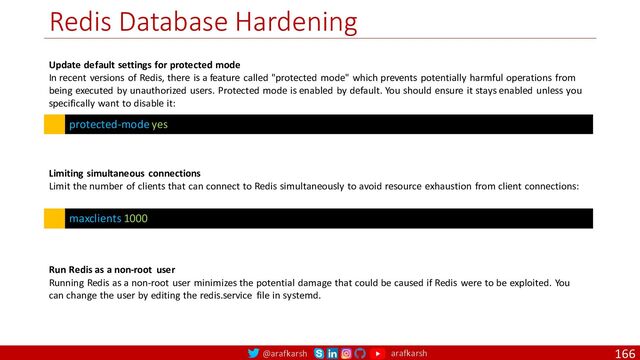 @arafkarsh arafkarsh
Redis Database Hardening
166
protected-mode yes
Update default settings for protected mode
In recent versions of Redis, there is a feature called "protected mode" which prevents potentially harmful operations from
being executed by unauthorized users. Protected mode is enabled by default. You should ensure it stays enabled unless you
specifically want to disable it:
maxclients 1000
Limiting simultaneous connections
Limit the number of clients that can connect to Redis simultaneously to avoid resource exhaustion from client connections:
Run Redis as a non-root user
Running Redis as a non-root user minimizes the potential damage that could be caused if Redis were to be exploited. You
can change the user by editing the redis.service file in systemd.
