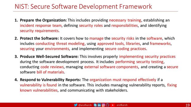 @arafkarsh arafkarsh
NIST: Secure Software Development Framework
19
1. Prepare the Organization: This includes providing necessary training, establishing an
incident response team, defining security roles and responsibilities, and identifying
security requirements.
2. Protect the Software: It covers how to manage the security risks in the software, which
includes conducting threat modeling, using approved tools, libraries, and frameworks,
securing your environments, and implementing secure coding practices.
3. Produce Well-Secured Software: This involves properly implementing security practices
during the software development process. It includes performing security testing,
conducting code reviews, managing external software components, and creating a secure
software bill of materials.
4. Respond to Vulnerability Reports: The organization must respond effectively if a
vulnerability is found in the software. This includes managing vulnerability reports, fixing
known vulnerabilities, and communicating with stakeholders.
