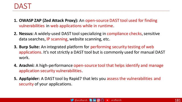 @arafkarsh arafkarsh
DAST
181
1. OWASP ZAP (Zed Attack Proxy): An open-source DAST tool used for finding
vulnerabilities in web applications while in runtime.
2. Nessus: A widely-used DAST tool specializing in compliance checks, sensitive
data searches, IP scanning, website scanning, etc.
3. Burp Suite: An integrated platform for performing security testing of web
applications. It’s not strictly a DAST tool but is commonly used for manual DAST
work.
4. Arachni: A high-performance open-source tool that helps identify and manage
application security vulnerabilities.
5. AppSpider: A DAST tool by Rapid7 that lets you assess the vulnerabilities and
security of your applications.

