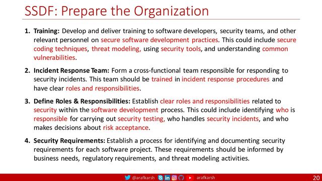 @arafkarsh arafkarsh
SSDF: Prepare the Organization
20
1. Training: Develop and deliver training to software developers, security teams, and other
relevant personnel on secure software development practices. This could include secure
coding techniques, threat modeling, using security tools, and understanding common
vulnerabilities.
2. Incident Response Team: Form a cross-functional team responsible for responding to
security incidents. This team should be trained in incident response procedures and
have clear roles and responsibilities.
3. Define Roles & Responsibilities: Establish clear roles and responsibilities related to
security within the software development process. This could include identifying who is
responsible for carrying out security testing, who handles security incidents, and who
makes decisions about risk acceptance.
4. Security Requirements: Establish a process for identifying and documenting security
requirements for each software project. These requirements should be informed by
business needs, regulatory requirements, and threat modeling activities.
