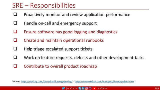 @arafkarsh arafkarsh
SRE – Responsibilities
192
q Proactively monitor and review application performance
q Handle on-call and emergency support
q Ensure software has good logging and diagnostics
q Create and maintain operational runbooks
q Help triage escalated support tickets
q Work on feature requests, defects and other development tasks
q Contribute to overall product roadmap
Source: https://stackify.com/site-reliability-engineering/ - https://www.redhat.com/en/topics/devops/what-is-sre
