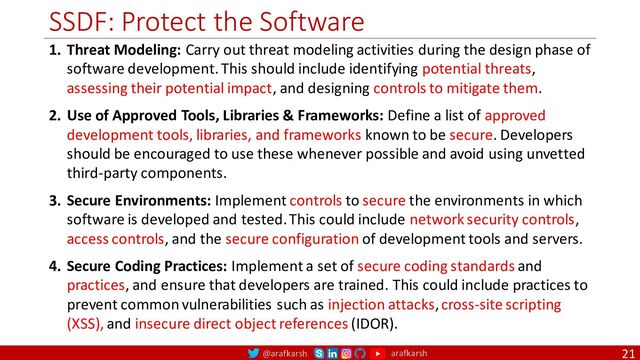 @arafkarsh arafkarsh
SSDF: Protect the Software
21
1. Threat Modeling: Carry out threat modeling activities during the design phase of
software development. This should include identifying potential threats,
assessing their potential impact, and designing controls to mitigate them.
2. Use of Approved Tools, Libraries & Frameworks: Define a list of approved
development tools, libraries, and frameworks known to be secure. Developers
should be encouraged to use these whenever possible and avoid using unvetted
third-party components.
3. Secure Environments: Implement controls to secure the environments in which
software is developed and tested. This could include network security controls,
access controls, and the secure configuration of development tools and servers.
4. Secure Coding Practices: Implement a set of secure coding standards and
practices, and ensure that developers are trained. This could include practices to
prevent common vulnerabilities such as injection attacks, cross-site scripting
(XSS), and insecure direct object references (IDOR).
