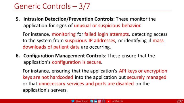 @arafkarsh arafkarsh
Generic Controls – 3/7
207
5. Intrusion Detection/Prevention Controls: These monitor the
application for signs of unusual or suspicious behavior.
For instance, monitoring for failed login attempts, detecting access
to the system from suspicious IP addresses, or identifying if mass
downloads of patient data are occurring.
6. Configuration Management Controls: These ensure that the
application's configuration is secure.
For instance, ensuring that the application's API keys or encryption
keys are not hardcoded into the application but securely managed
or that unnecessary services and ports are disabled on the
application's servers.
