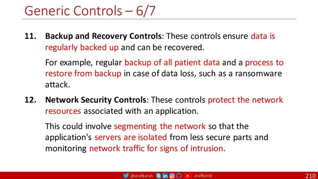 @arafkarsh arafkarsh
Generic Controls – 6/7
210
11. Backup and Recovery Controls: These controls ensure data is
regularly backed up and can be recovered.
For example, regular backup of all patient data and a process to
restore from backup in case of data loss, such as a ransomware
attack.
12. Network Security Controls: These controls protect the network
resources associated with an application.
This could involve segmenting the network so that the
application's servers are isolated from less secure parts and
monitoring network traffic for signs of intrusion.
