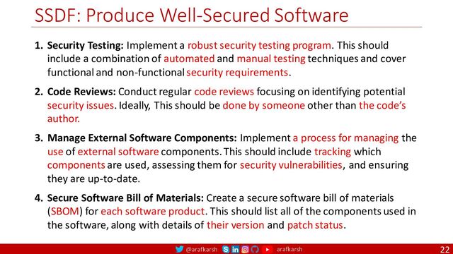 @arafkarsh arafkarsh
SSDF: Produce Well-Secured Software
22
1. Security Testing: Implement a robust security testing program. This should
include a combination of automated and manual testing techniques and cover
functional and non-functional security requirements.
2. Code Reviews: Conduct regular code reviews focusing on identifying potential
security issues. Ideally, This should be done by someone other than the code’s
author.
3. Manage External Software Components: Implement a process for managing the
use of external software components. This should include tracking which
components are used, assessing them for security vulnerabilities, and ensuring
they are up-to-date.
4. Secure Software Bill of Materials: Create a secure software bill of materials
(SBOM) for each software product. This should list all of the components used in
the software, along with details of their version and patch status.
