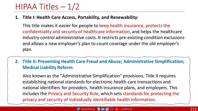 @arafkarsh arafkarsh
HIPAA Titles – 1/2
213
1. Title I: Health Care Access, Portability, and Renewability:
This title makes it easier for people to keep health insurance, protects the
confidentiality and security of healthcare information, and helps the healthcare
industry control administrative costs. It restricts pre-existing condition exclusions
and allows a new employer's plan to count coverage under the old employer's
plan.
2. Title II: Preventing Health Care Fraud and Abuse; Administrative Simplification;
Medical Liability Reform:
Also known as the "Administrative Simplification" provisions, Title II requires
establishing national standards for electronic health care transactions and
national identifiers for providers, health insurance plans, and employers. This
includes the Privacy and Security Rule, which sets standards for protecting the
privacy and security of individually identifiable health information.

