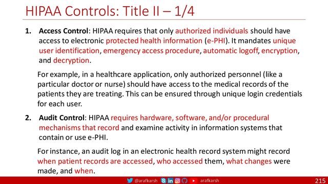 @arafkarsh arafkarsh
HIPAA Controls: Title II – 1/4
215
1. Access Control: HIPAA requires that only authorized individuals should have
access to electronic protected health information (e-PHI). It mandates unique
user identification, emergency access procedure, automatic logoff, encryption,
and decryption.
For example, in a healthcare application, only authorized personnel (like a
particular doctor or nurse) should have access to the medical records of the
patients they are treating. This can be ensured through unique login credentials
for each user.
2. Audit Control: HIPAA requires hardware, software, and/or procedural
mechanisms that record and examine activity in information systems that
contain or use e-PHI.
For instance, an audit log in an electronic health record system might record
when patient records are accessed, who accessed them, what changes were
made, and when.
