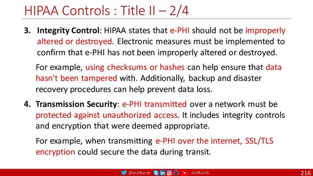 @arafkarsh arafkarsh
HIPAA Controls : Title II – 2/4
216
3. Integrity Control: HIPAA states that e-PHI should not be improperly
altered or destroyed. Electronic measures must be implemented to
confirm that e-PHI has not been improperly altered or destroyed.
For example, using checksums or hashes can help ensure that data
hasn't been tampered with. Additionally, backup and disaster
recovery procedures can help prevent data loss.
4. Transmission Security: e-PHI transmitted over a network must be
protected against unauthorized access. It includes integrity controls
and encryption that were deemed appropriate.
For example, when transmitting e-PHI over the internet, SSL/TLS
encryption could secure the data during transit.
