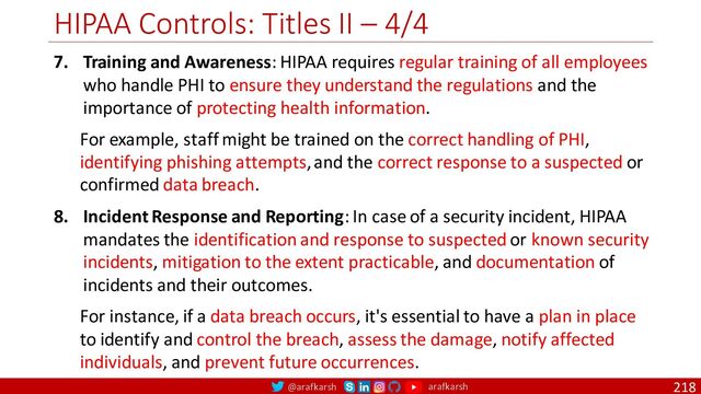 @arafkarsh arafkarsh
HIPAA Controls: Titles II – 4/4
218
7. Training and Awareness: HIPAA requires regular training of all employees
who handle PHI to ensure they understand the regulations and the
importance of protecting health information.
For example, staff might be trained on the correct handling of PHI,
identifying phishing attempts, and the correct response to a suspected or
confirmed data breach.
8. Incident Response and Reporting: In case of a security incident, HIPAA
mandates the identification and response to suspected or known security
incidents, mitigation to the extent practicable, and documentation of
incidents and their outcomes.
For instance, if a data breach occurs, it's essential to have a plan in place
to identify and control the breach, assess the damage, notify affected
individuals, and prevent future occurrences.
