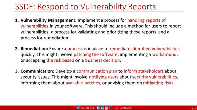 @arafkarsh arafkarsh
SSDF: Respond to Vulnerability Reports
23
1. Vulnerability Management: Implement a process for handling reports of
vulnerabilities in your software. This should include a method for users to report
vulnerabilities, a process for validating and prioritizing these reports, and a
process for remediation.
2. Remediation: Ensure a process is in place to remediate identified vulnerabilities
quickly. This might involve patching the software, implementing a workaround,
or accepting the risk based on a business decision.
3. Communication: Develop a communication plan to inform stakeholders about
security issues. This might involve notifying users about security vulnerabilities,
informing them about available patches, or advising them on mitigating risks.
