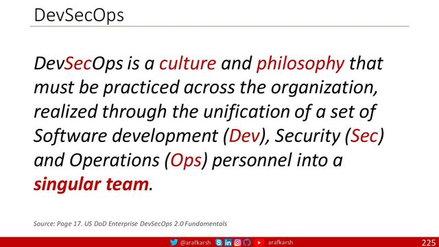 @arafkarsh arafkarsh
DevSecOps
225
DevSecOps is a culture and philosophy that
must be practiced across the organization,
realized through the unification of a set of
Software development (Dev), Security (Sec)
and Operations (Ops) personnel into a
singular team.
Source: Page 17. US DoD Enterprise DevSecOps 2.0 Fundamentals
