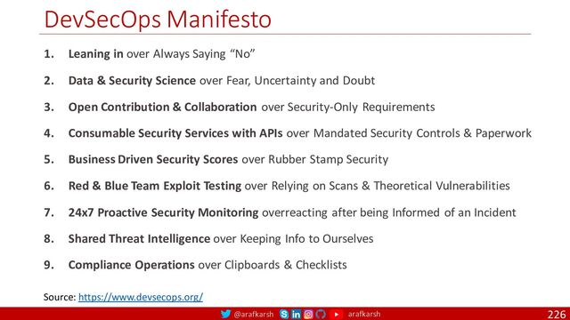 @arafkarsh arafkarsh
DevSecOps Manifesto
226
Source: https://www.devsecops.org/
1. Leaning in over Always Saying “No”
2. Data & Security Science over Fear, Uncertainty and Doubt
3. Open Contribution & Collaboration over Security-Only Requirements
4. Consumable Security Services with APIs over Mandated Security Controls & Paperwork
5. Business Driven Security Scores over Rubber Stamp Security
6. Red & Blue Team Exploit Testing over Relying on Scans & Theoretical Vulnerabilities
7. 24x7 Proactive Security Monitoring overreacting after being Informed of an Incident
8. Shared Threat Intelligence over Keeping Info to Ourselves
9. Compliance Operations over Clipboards & Checklists
