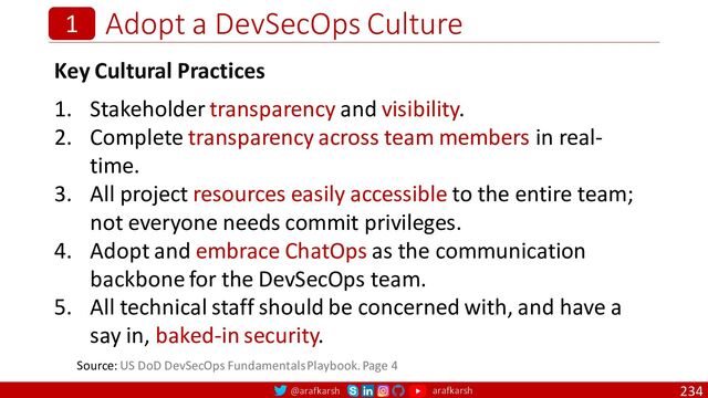 @arafkarsh arafkarsh
Adopt a DevSecOps Culture
234
1
Key Cultural Practices
1. Stakeholder transparency and visibility.
2. Complete transparency across team members in real-
time.
3. All project resources easily accessible to the entire team;
not everyone needs commit privileges.
4. Adopt and embrace ChatOps as the communication
backbone for the DevSecOps team.
5. All technical staff should be concerned with, and have a
say in, baked-in security.
Source: US DoD DevSecOps Fundamentals Playbook. Page 4
