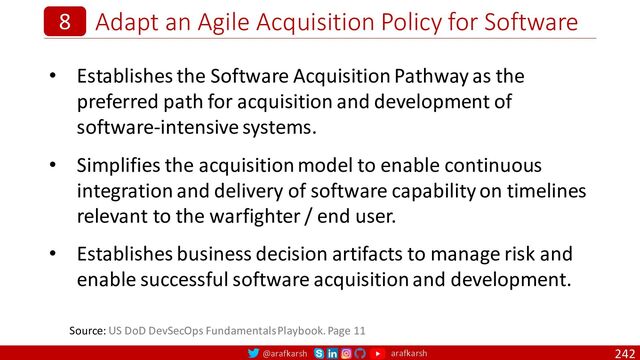 @arafkarsh arafkarsh
Adapt an Agile Acquisition Policy for Software
242
8
• Establishes the Software Acquisition Pathway as the
preferred path for acquisition and development of
software-intensive systems.
• Simplifies the acquisition model to enable continuous
integration and delivery of software capability on timelines
relevant to the warfighter / end user.
• Establishes business decision artifacts to manage risk and
enable successful software acquisition and development.
Source: US DoD DevSecOps Fundamentals Playbook. Page 11
