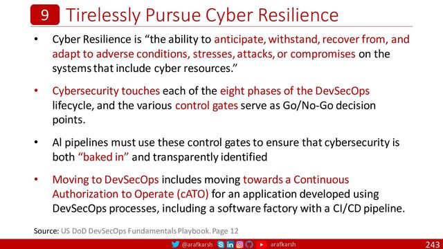 @arafkarsh arafkarsh
Tirelessly Pursue Cyber Resilience
243
9
• Cyber Resilience is “the ability to anticipate, withstand, recover from, and
adapt to adverse conditions, stresses, attacks, or compromises on the
systems that include cyber resources.”
• Cybersecurity touches each of the eight phases of the DevSecOps
lifecycle, and the various control gates serve as Go/No-Go decision
points.
• Al pipelines must use these control gates to ensure that cybersecurity is
both “baked in” and transparently identified
• Moving to DevSecOps includes moving towards a Continuous
Authorization to Operate (cATO) for an application developed using
DevSecOps processes, including a software factory with a CI/CD pipeline.
Source: US DoD DevSecOps Fundamentals Playbook. Page 12
