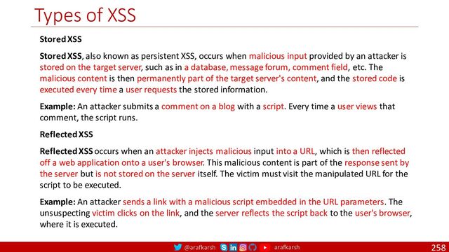 @arafkarsh arafkarsh
Types of XSS
258
Stored XSS
Stored XSS, also known as persistent XSS, occurs when malicious input provided by an attacker is
stored on the target server, such as in a database, message forum, comment field, etc. The
malicious content is then permanently part of the target server's content, and the stored code is
executed every time a user requests the stored information.
Example: An attacker submits a comment on a blog with a script. Every time a user views that
comment, the script runs.
Reflected XSS
Reflected XSS occurs when an attacker injects malicious input into a URL, which is then reflected
off a web application onto a user's browser. This malicious content is part of the response sent by
the server but is not stored on the server itself. The victim must visit the manipulated URL for the
script to be executed.
Example: An attacker sends a link with a malicious script embedded in the URL parameters. The
unsuspecting victim clicks on the link, and the server reflects the script back to the user's browser,
where it is executed.
