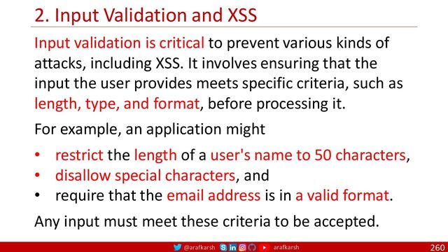 @arafkarsh arafkarsh
2. Input Validation and XSS
260
Input validation is critical to prevent various kinds of
attacks, including XSS. It involves ensuring that the
input the user provides meets specific criteria, such as
length, type, and format, before processing it.
For example, an application might
• restrict the length of a user's name to 50 characters,
• disallow special characters, and
• require that the email address is in a valid format.
Any input must meet these criteria to be accepted.
