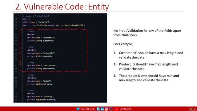 @arafkarsh arafkarsh
2. Vulnerable Code: Entity
262
No Input Validation for any of the fields apart
from Null Check.
For Example,
1. Customer ID should have a max length and
validate the data.
2. Product ID should have max length and
validate the data.
3. The product Name should have min and
max length and validate the data.
