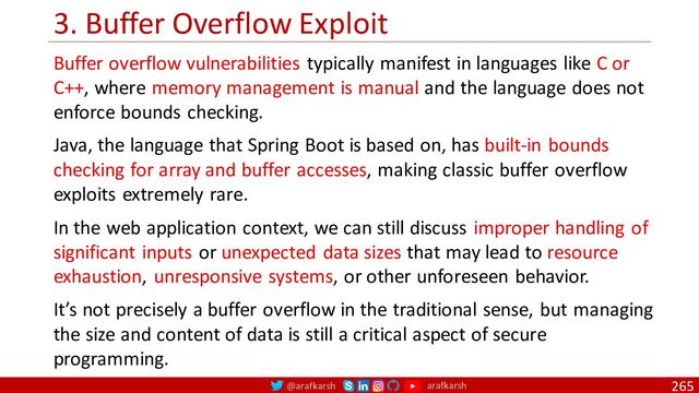@arafkarsh arafkarsh
3. Buffer Overflow Exploit
265
Buffer overflow vulnerabilities typically manifest in languages like C or
C++, where memory management is manual and the language does not
enforce bounds checking.
Java, the language that Spring Boot is based on, has built-in bounds
checking for array and buffer accesses, making classic buffer overflow
exploits extremely rare.
In the web application context, we can still discuss improper handling of
significant inputs or unexpected data sizes that may lead to resource
exhaustion, unresponsive systems, or other unforeseen behavior.
It’s not precisely a buffer overflow in the traditional sense, but managing
the size and content of data is still a critical aspect of secure
programming.

