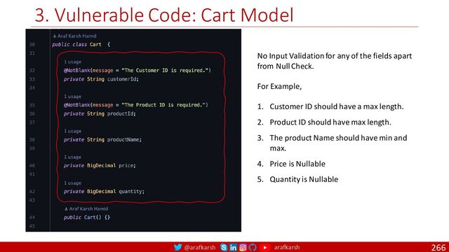 @arafkarsh arafkarsh
3. Vulnerable Code: Cart Model
266
No Input Validation for any of the fields apart
from Null Check.
For Example,
1. Customer ID should have a max length.
2. Product ID should have max length.
3. The product Name should have min and
max.
4. Price is Nullable
5. Quantity is Nullable
