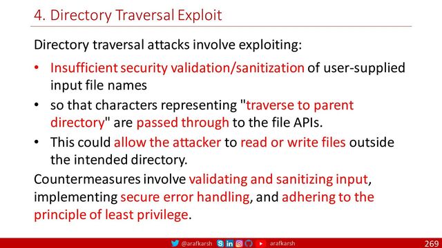 @arafkarsh arafkarsh
4. Directory Traversal Exploit
269
Directory traversal attacks involve exploiting:
• Insufficient security validation/sanitization of user-supplied
input file names
• so that characters representing "traverse to parent
directory" are passed through to the file APIs.
• This could allow the attacker to read or write files outside
the intended directory.
Countermeasures involve validating and sanitizing input,
implementing secure error handling, and adhering to the
principle of least privilege.
